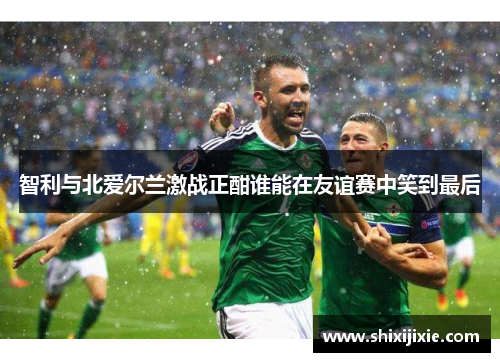 智利与北爱尔兰激战正酣谁能在友谊赛中笑到最后